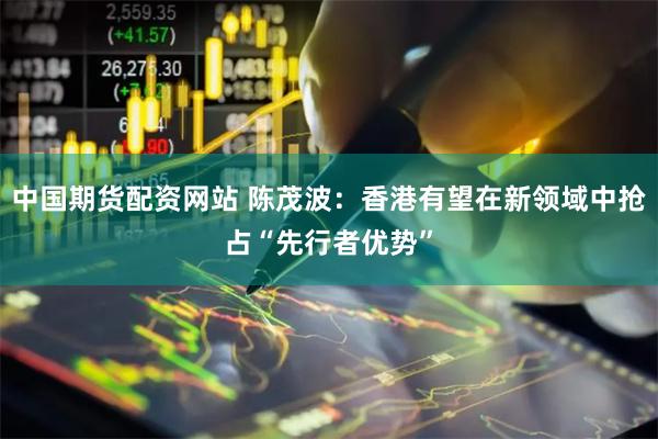 中国期货配资网站 陈茂波：香港有望在新领域中抢占“先行者优势”