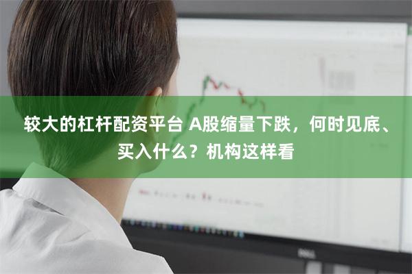 较大的杠杆配资平台 A股缩量下跌，何时见底、买入什么？机构这样看