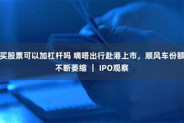 买股票可以加杠杆吗 嘀嗒出行赴港上市，顺风车份额不断萎缩 ｜ IPO观察