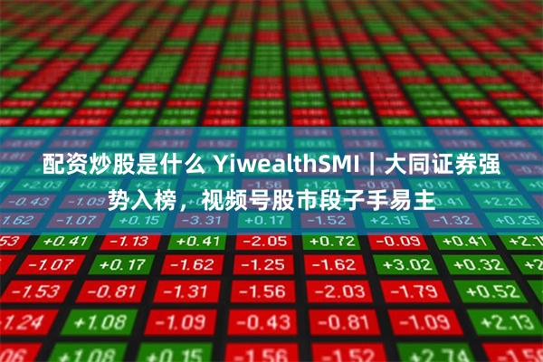 配资炒股是什么 YiwealthSMI｜大同证券强势入榜，视频号股市段子手易主