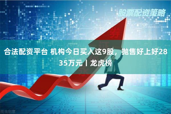 合法配资平台 机构今日买入这9股，抛售好上好2835万元丨龙虎榜