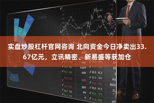 实盘炒股杠杆官网咨询 北向资金今日净卖出33.67亿元，立讯精密、新易盛等获加仓
