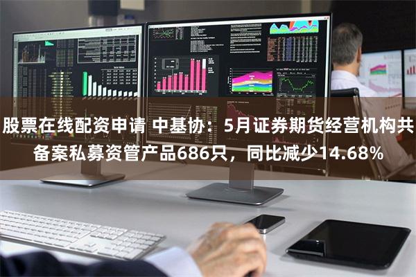 股票在线配资申请 中基协：5月证券期货经营机构共备案私募资管产品686只，同比减少14.68%