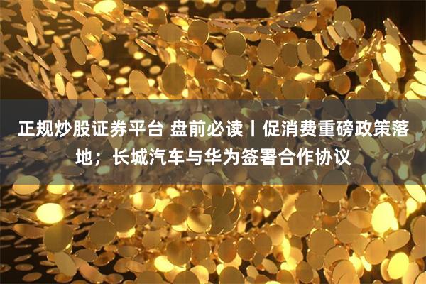 正规炒股证券平台 盘前必读丨促消费重磅政策落地；长城汽车与华为签署合作协议