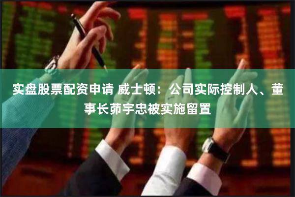 实盘股票配资申请 威士顿：公司实际控制人、董事长茆宇忠被实施留置
