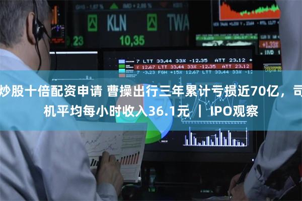 炒股十倍配资申请 曹操出行三年累计亏损近70亿，司机平均每小时收入36.1元 ｜ IPO观察