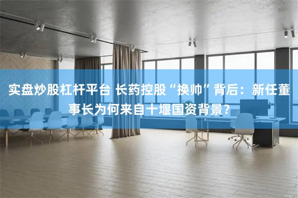实盘炒股杠杆平台 长药控股“换帅”背后：新任董事长为何来自十堰国资背景？