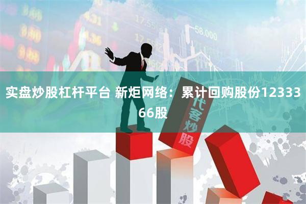 实盘炒股杠杆平台 新炬网络：累计回购股份1233366股