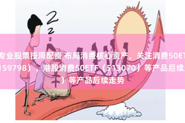 专业股票按周配资 布局消费核心资产，关注消费50ETF（159798）、港股消费50ETF（513070）等产品后续走势