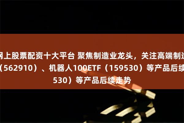 网上股票配资十大平台 聚焦制造业龙头，关注高端制造ETF（562910）、机器人100ETF（159530）等产品后续走势