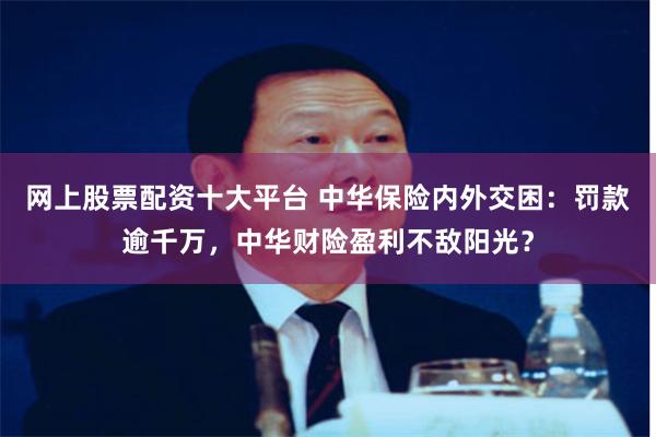 网上股票配资十大平台 中华保险内外交困：罚款逾千万，中华财险盈利不敌阳光？