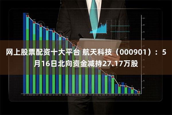 网上股票配资十大平台 航天科技（000901）：5月16日北向资金减持27.17万股