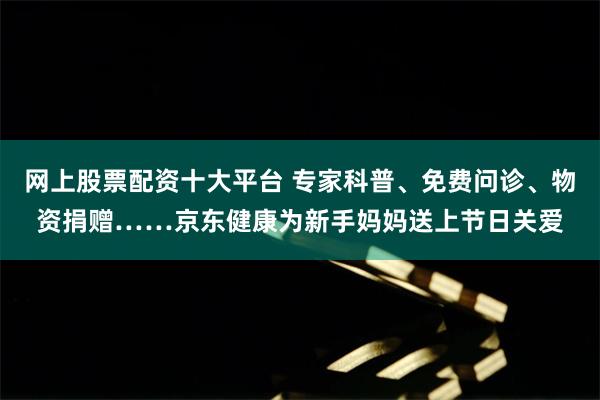 网上股票配资十大平台 专家科普、免费问诊、物资捐赠……京东健康为新手妈妈送上节日关爱