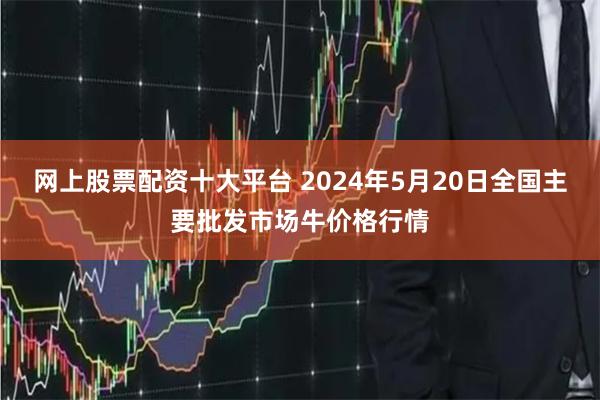 网上股票配资十大平台 2024年5月20日全国主要批发市场牛价格行情