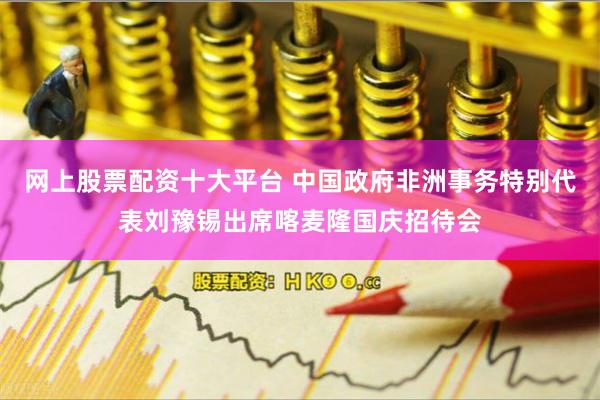 网上股票配资十大平台 中国政府非洲事务特别代表刘豫锡出席喀麦隆国庆招待会