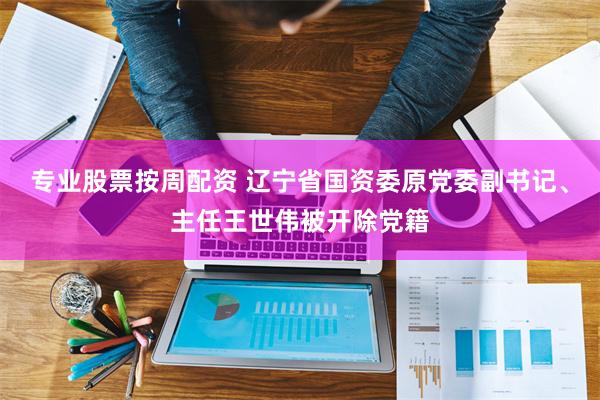 专业股票按周配资 辽宁省国资委原党委副书记、主任王世伟被开除党籍