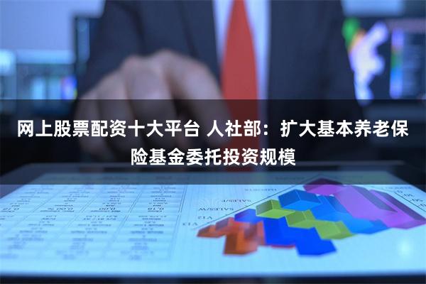 网上股票配资十大平台 人社部：扩大基本养老保险基金委托投资规模