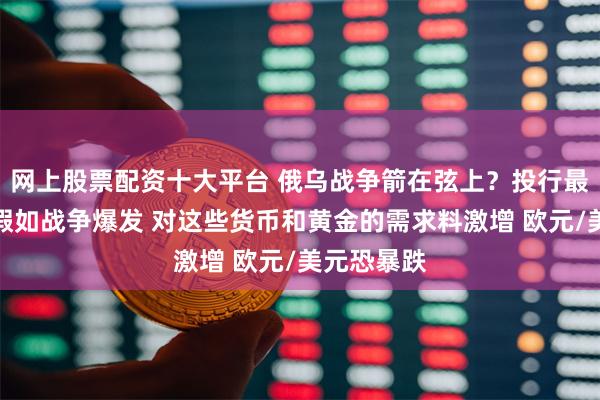 网上股票配资十大平台 俄乌战争箭在弦上？投行最新报告：假如战争爆发 对这些货币和黄金的需求料激增 欧元/美元恐暴跌