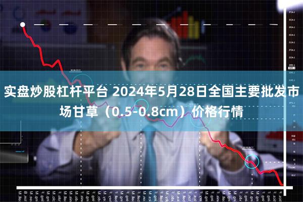 实盘炒股杠杆平台 2024年5月28日全国主要批发市场甘草（0.5-0.8cm）价格行情