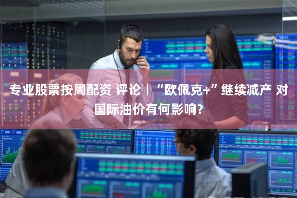 专业股票按周配资 评论丨“欧佩克+”继续减产 对国际油价有何影响？