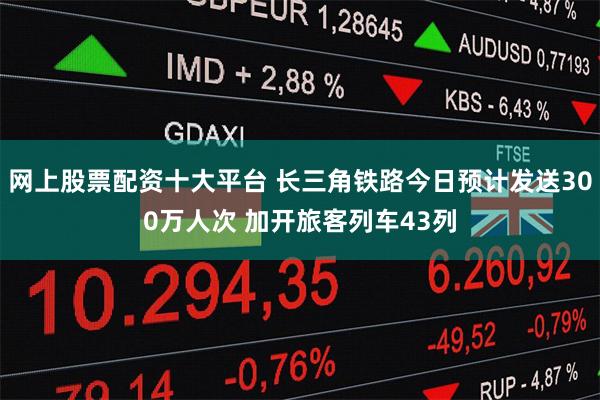 网上股票配资十大平台 长三角铁路今日预计发送300万人次 加开旅客列车43列