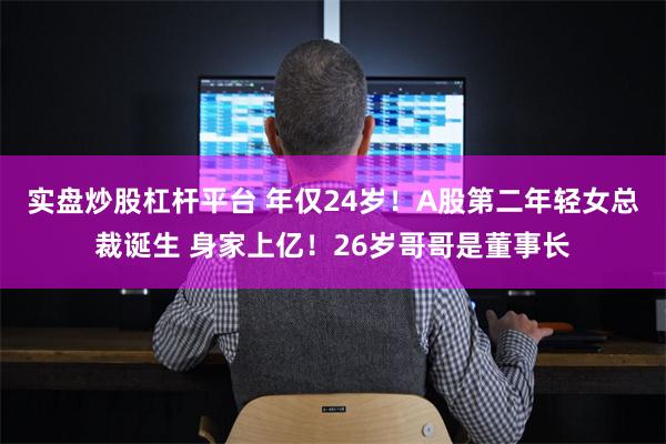 实盘炒股杠杆平台 年仅24岁！A股第二年轻女总裁诞生 身家上亿！26岁哥哥是董事长