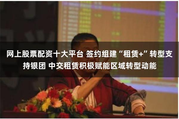 网上股票配资十大平台 签约组建“租赁+”转型支持银团 中交租赁积极赋能区域转型动能