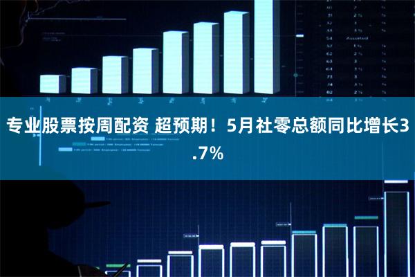 专业股票按周配资 超预期！5月社零总额同比增长3.7%