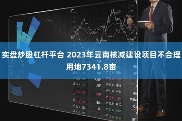 实盘炒股杠杆平台 2023年云南核减建设项目不合理用地7341.8亩
