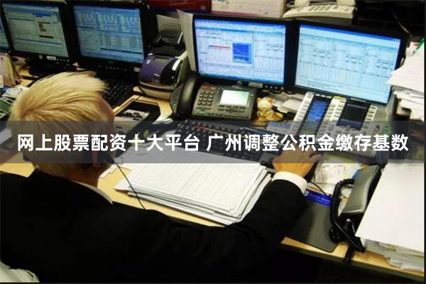 网上股票配资十大平台 广州调整公积金缴存基数