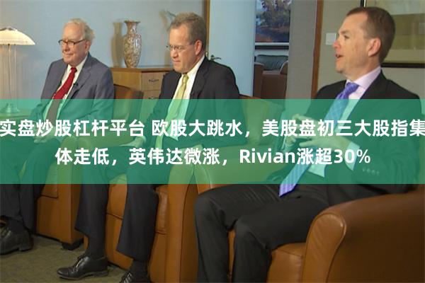 实盘炒股杠杆平台 欧股大跳水，美股盘初三大股指集体走低，英伟达微涨，Rivian涨超30%