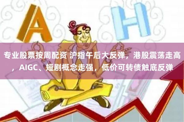 专业股票按周配资 沪指午后大反弹，港股震荡走高，AIGC、短剧概念走强，低价可转债触底反弹