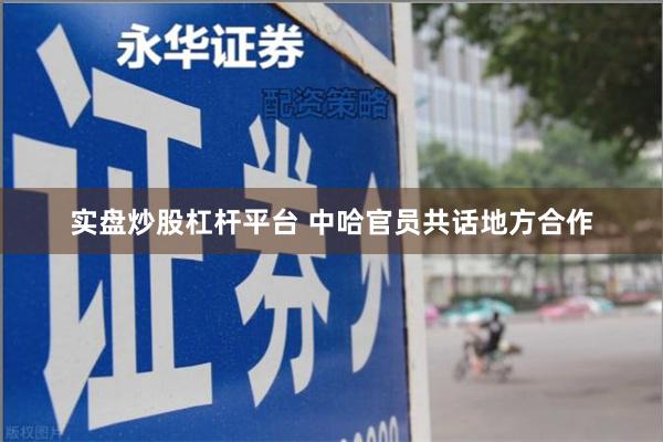 实盘炒股杠杆平台 中哈官员共话地方合作