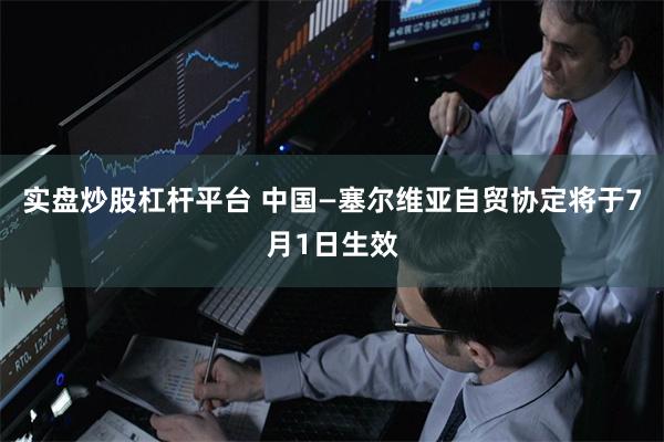实盘炒股杠杆平台 中国—塞尔维亚自贸协定将于7月1日生效