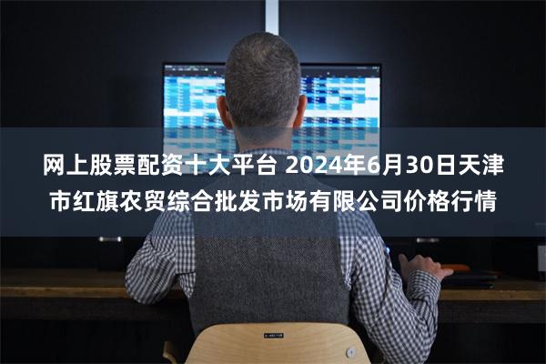 网上股票配资十大平台 2024年6月30日天津市红旗农贸综合批发市场有限公司价格行情
