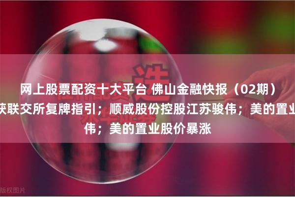 网上股票配资十大平台 佛山金融快报（02期）：碧桂园获联交所复牌指引；顺威股份控股江苏骏伟；美的置业股价暴涨