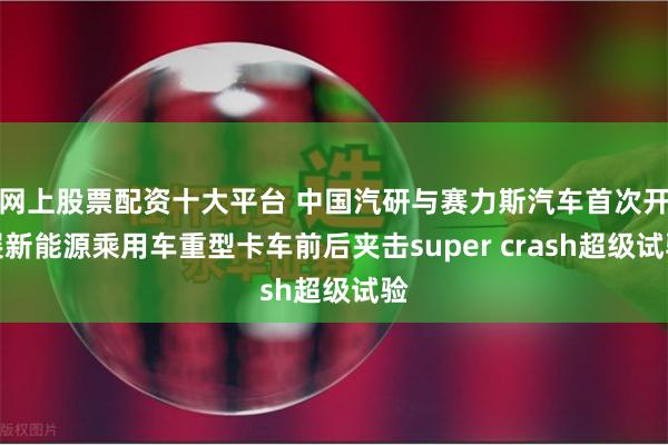 网上股票配资十大平台 中国汽研与赛力斯汽车首次开展新能源乘用车重型卡车前后夹击super crash超级试验