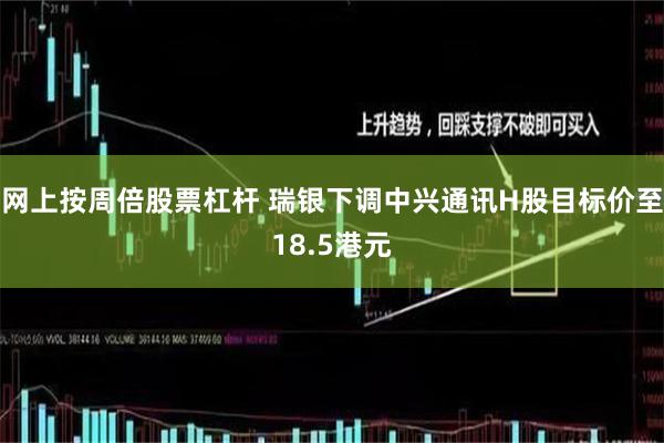 网上按周倍股票杠杆 瑞银下调中兴通讯H股目标价至18.5港元