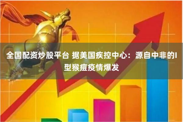 全国配资炒股平台 据美国疾控中心：源自中非的I型猴痘疫情爆发