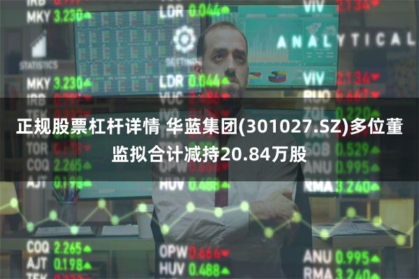 正规股票杠杆详情 华蓝集团(301027.SZ)多位董监拟合计减持20.84万股
