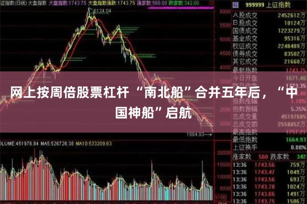 网上按周倍股票杠杆 “南北船”合并五年后，“中国神船”启航