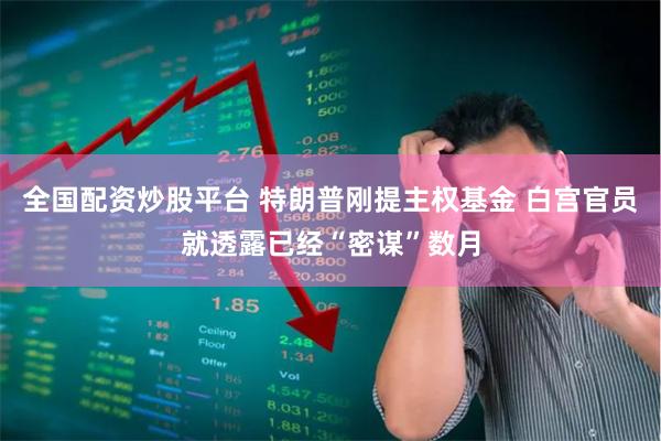 全国配资炒股平台 特朗普刚提主权基金 白宫官员就透露已经“密谋”数月