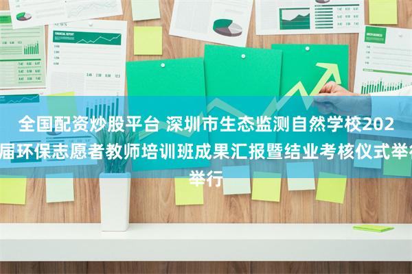 全国配资炒股平台 深圳市生态监测自然学校2024届环保志愿者教师培训班成果汇报暨结业考核仪式举行