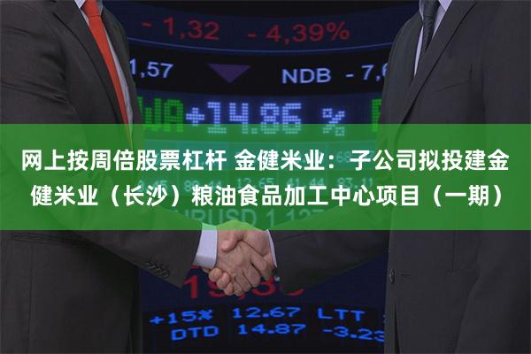 网上按周倍股票杠杆 金健米业：子公司拟投建金健米业（长沙）粮油食品加工中心项目（一期）