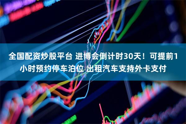 全国配资炒股平台 进博会倒计时30天！可提前1小时预约停车泊位 出租汽车支持外卡支付