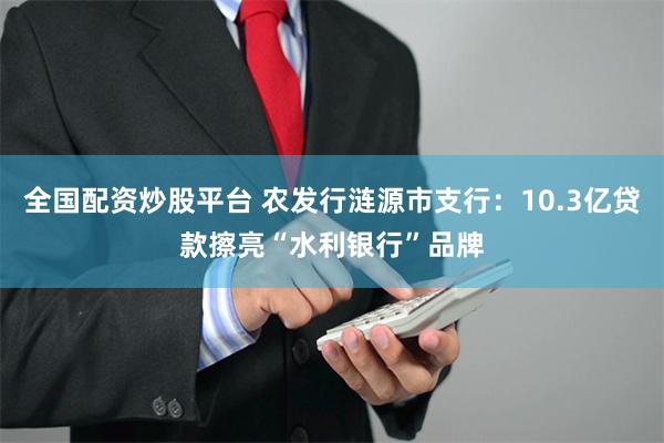 全国配资炒股平台 农发行涟源市支行：10.3亿贷款擦亮“水利银行”品牌