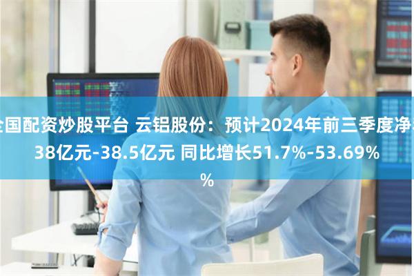 全国配资炒股平台 云铝股份：预计2024年前三季度净利38亿元-38.5亿元 同比增长51.7%-53.69%