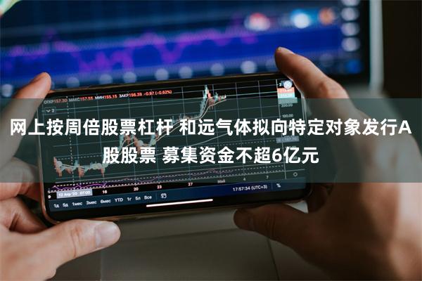 网上按周倍股票杠杆 和远气体拟向特定对象发行A股股票 募集资金不超6亿元