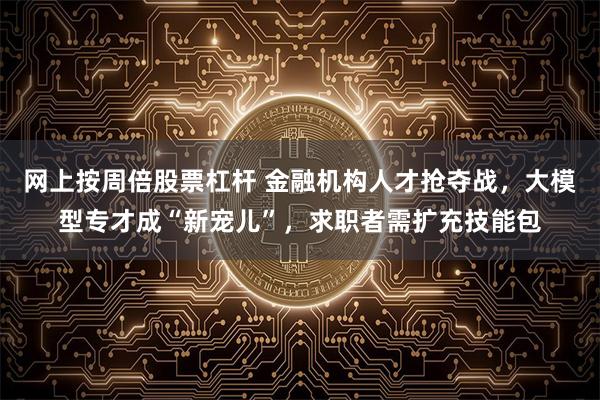 网上按周倍股票杠杆 金融机构人才抢夺战，大模型专才成“新宠儿”，求职者需扩充技能包