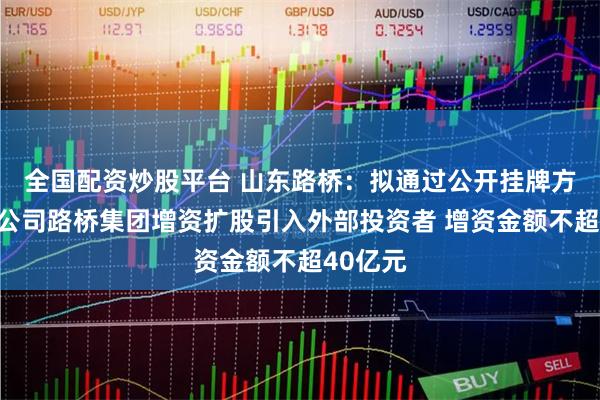 全国配资炒股平台 山东路桥：拟通过公开挂牌方式对子公司路桥集团增资扩股引入外部投资者 增资金额不超40亿元